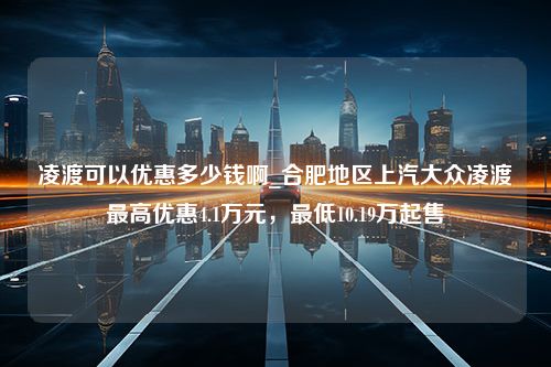 凌渡可以优惠多少钱啊_合肥地区上汽大众凌渡最高优惠4.1万元，最低10.19万起售