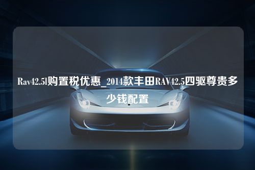 Rav42.5l购置税优惠_2014款丰田RAV42.5四驱尊贵多少钱配置