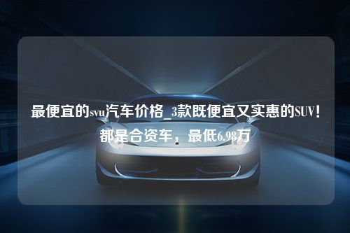 最便宜的svu汽车价格_3款既便宜又实惠的SUV！都是合资车，最低6.98万