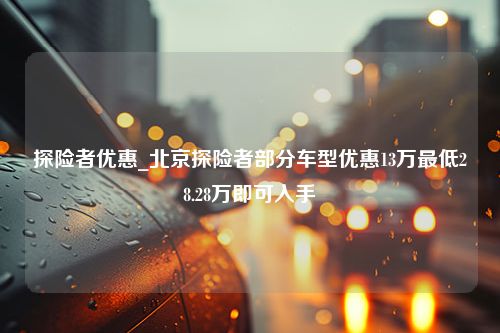 探险者优惠_北京探险者部分车型优惠13万最低28.28万即可入手