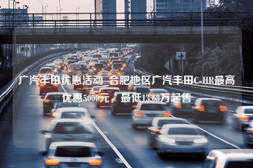 广汽丰田优惠活动_合肥地区广汽丰田C-HR最高优惠5000元，最低13.68万起售