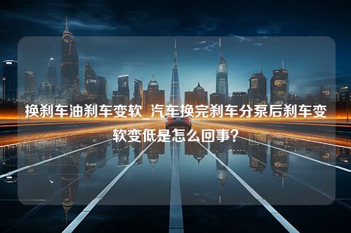 换刹车油刹车变软_汽车换完刹车分泵后刹车变软变低是怎么回事？