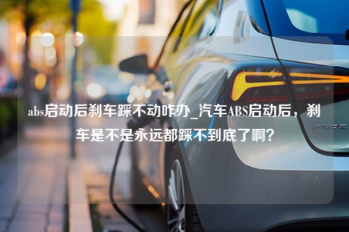 abs启动后刹车踩不动咋办_汽车ABS启动后，刹车是不是永远都踩不到底了啊？