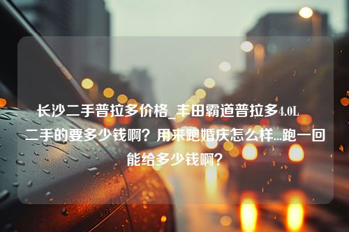 长沙二手普拉多价格_丰田霸道普拉多4.0L　　二手的要多少钱啊？用来跑婚庆怎么样...跑一回能给多少钱啊？