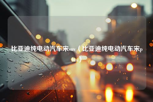 比亚迪纯电动汽车宋suv（比亚迪纯电动汽车宋plus）