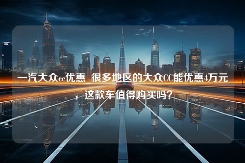 一汽大众cc优惠_很多地区的大众CC能优惠4万元，这款车值得购买吗？