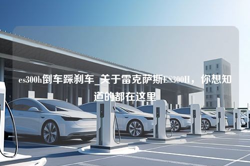 es300h倒车踩刹车_关于雷克萨斯ES300H，你想知道的都在这里