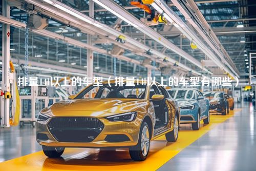 排量14l以上的车型（排量14l以上的车型有哪些）