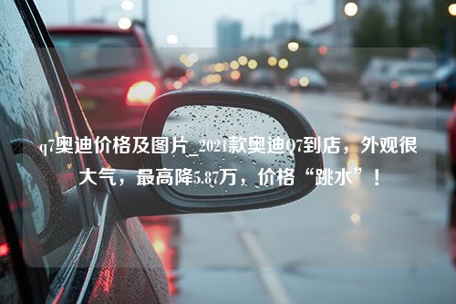 q7奥迪价格及图片_2021款奥迪Q7到店，外观很大气，最高降5.87万，价格“跳水”！