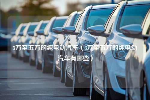 3万至五万的纯电动汽车（3万至五万的纯电动汽车有哪些）