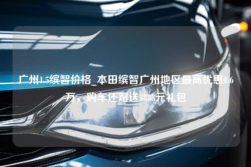 广州1.5缤智价格_本田缤智广州地区最高优惠0.6万，购车还赠送3888元礼包