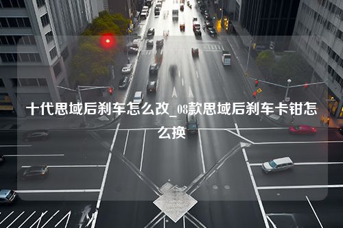 十代思域后刹车怎么改_08款思域后刹车卡钳怎么换