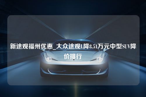 新途观福州优惠_大众途观L降8.51万元中型SUV降价排行