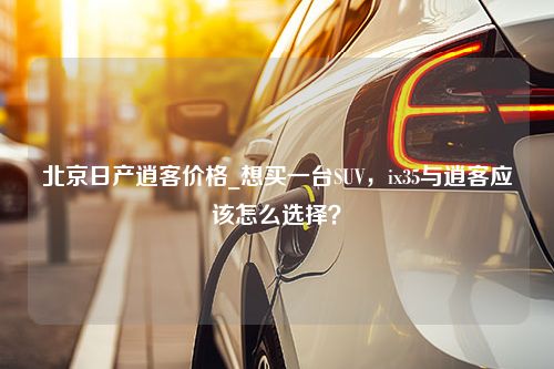 北京日产逍客价格_想买一台SUV，ix35与逍客应该怎么选择？