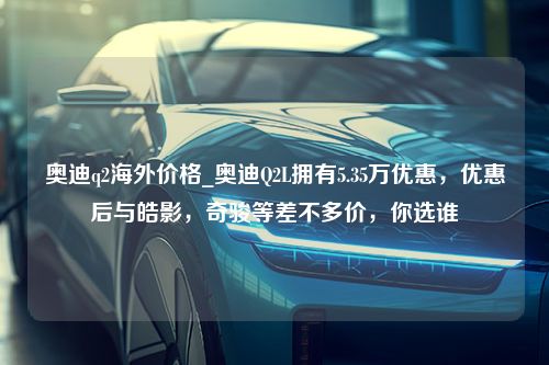 奥迪q2海外价格_奥迪Q2L拥有5.35万优惠，优惠后与皓影，奇骏等差不多价，你选谁