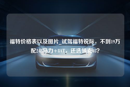 福特价格表以及图片_试驾福特锐际，不到19万配248马力+8AT，还选领克03？