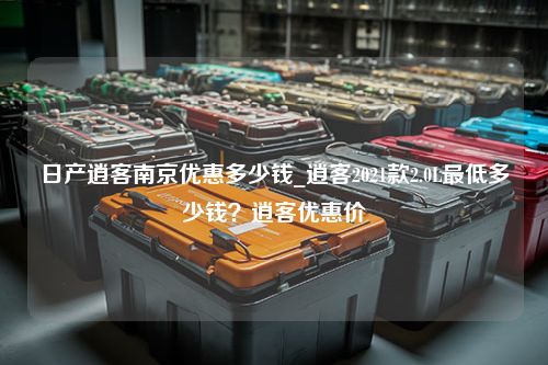 日产逍客南京优惠多少钱_逍客2021款2.0L最低多少钱？逍客优惠价