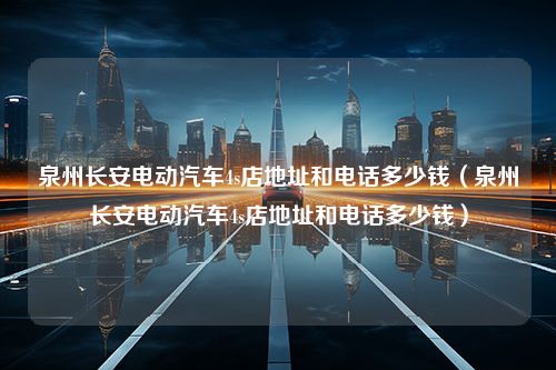 泉州长安电动汽车4s店地址和电话多少钱（泉州长安电动汽车4s店地址和电话多少钱）