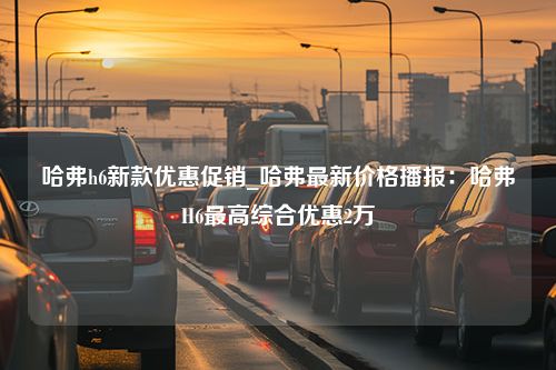 哈弗h6新款优惠促销_哈弗最新价格播报：哈弗H6最高综合优惠2万