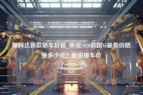 斯柯达新款轿车价格_昕锐2020款国VI最低价格是多少钱？昕锐提车价