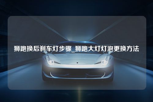 狮跑换后刹车灯步骤_狮跑大灯灯泡更换方法