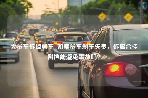 大货车拆掉刹车_如果货车刹车失灵，拆离合挂倒挡能避免事故吗？