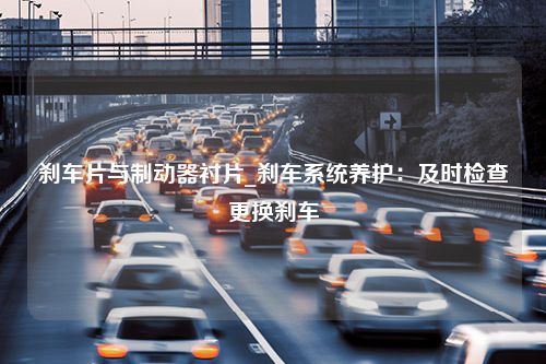 刹车片与制动器衬片_刹车系统养护：及时检查更换刹车